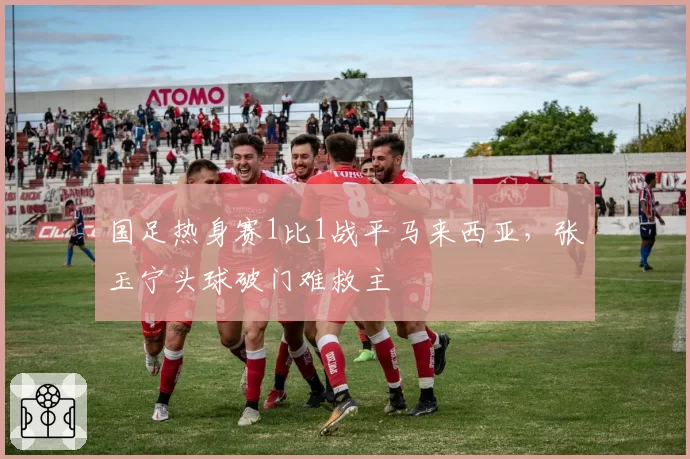 国足热身赛1比1战平马来西亚，张玉宁头球破门难救主