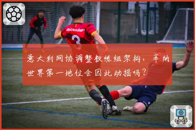 意大利网协调整教练组架构，辛纳世界第一地位会因此动摇吗？