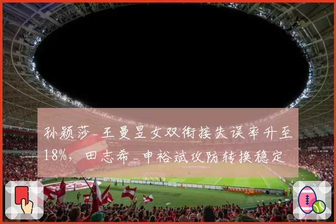 孙颖莎_王曼昱女双衔接失误率升至18%,田志希_申裕斌攻防转换稳定性优势凸显