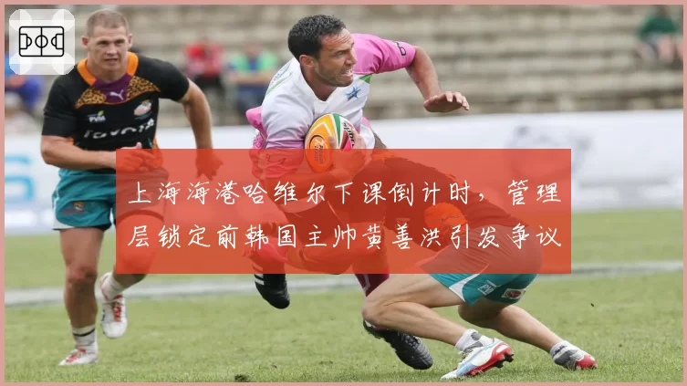 上海海港哈维尔下课倒计时，管理层锁定前韩国主帅黄善洪引发争议