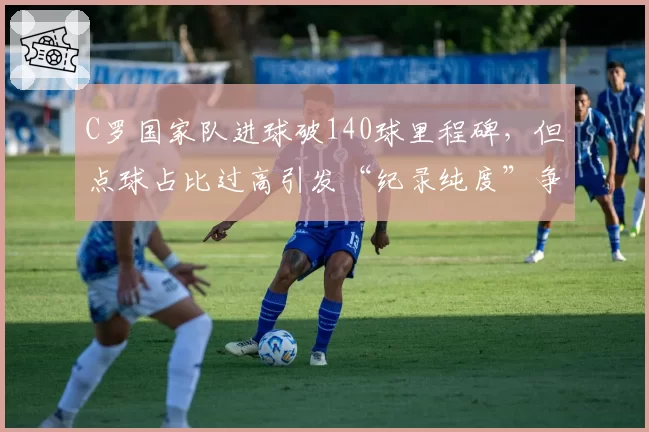 C罗国家队进球破140球里程碑,但点球占比过高引发“纪录纯度”争议