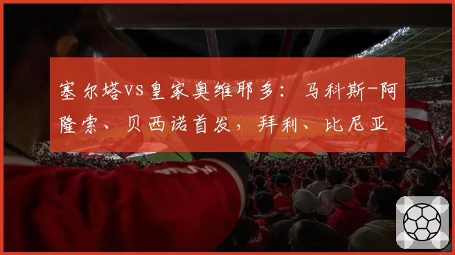 塞尔塔vs皇家奥维耶多：马科斯-阿隆索、贝西诺首发，拜利、比尼亚斯出战