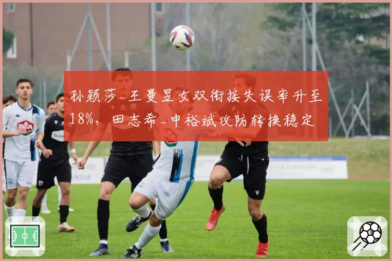 孙颖莎_王曼昱女双衔接失误率升至18%，田志希_申裕斌攻防转换稳定性优势凸显