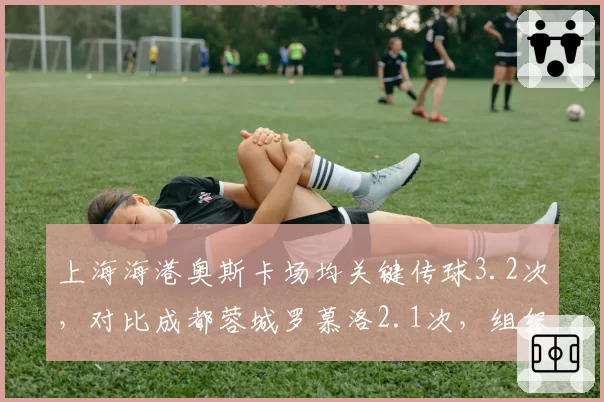 上海海港奥斯卡场均关键传球3.2次,对比成都蓉城罗慕洛2.1次,组织核心效率差距明显