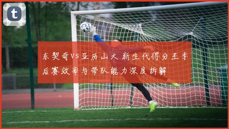 东契奇vs亚历山大 新生代得分王季后赛效率与带队能力深度拆解