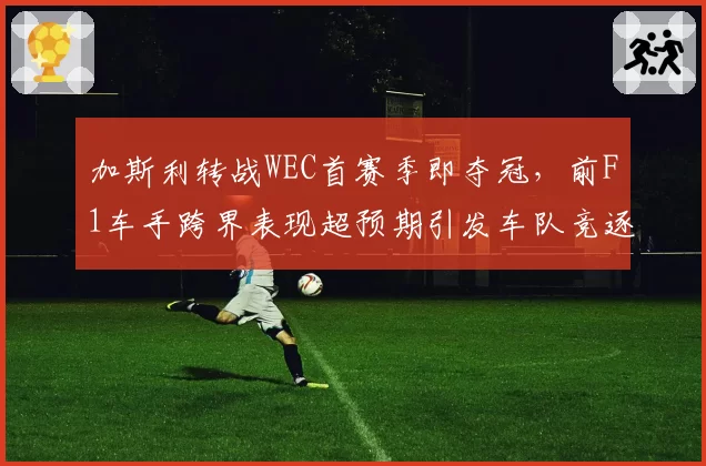 加斯利转战WEC首赛季即夺冠，前F1车手跨界表现超预期引发车队竞逐