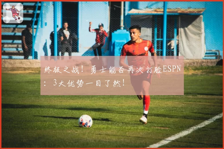 终极之战！勇士能否再次打脸ESPN：3大优势一目了然！