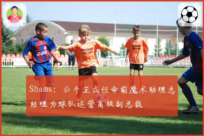 Shams：公牛正式任命前魔术助理总经理为球队运营高级副总裁
