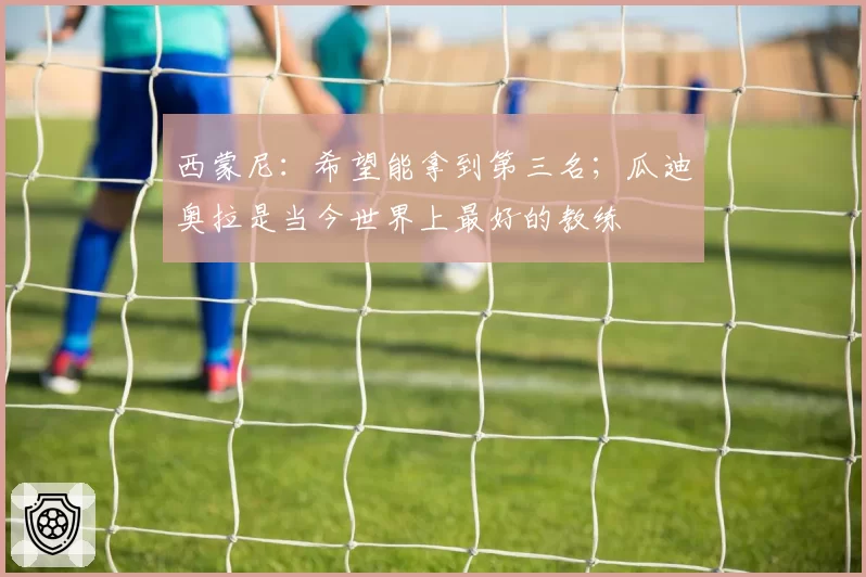 西蒙尼：希望能拿到第三名；瓜迪奥拉是当今世界上最好的教练