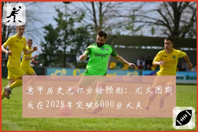 意甲历史总积分榜预测:尤文图斯或在2028年突破6000分大关