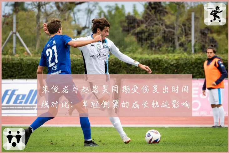 朱俊龙与赵岩昊同期受伤复出时间线对比：年轻侧翼的成长轨迹影响