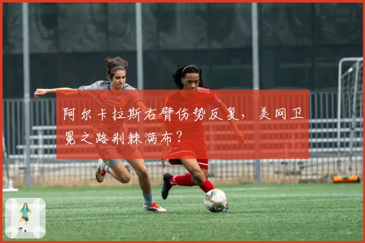 阿尔卡拉斯右臂伤势反复,美网卫冕之路荆棘满布?