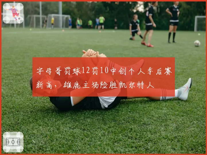 字母哥罚球12罚10中创个人季后赛新高，雄鹿主场险胜凯尔特人