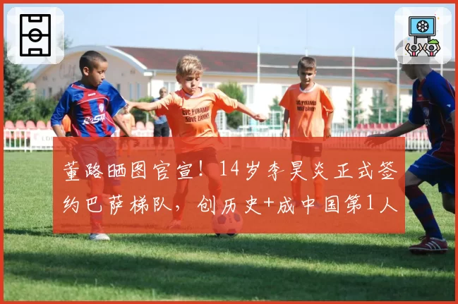 董路晒图官宣！14岁李昊炎正式签约巴萨梯队，创历史+成中国第1人