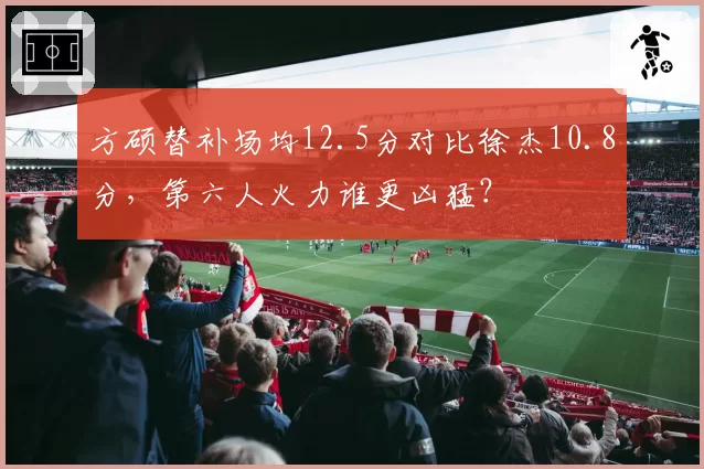 方硕替补场均12.5分对比徐杰10.8分，第六人火力谁更凶猛？