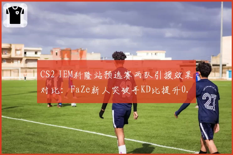 CS2 IEM科隆站预选赛两队引援效果对比:FaZe新人突破手KD比提升0.3