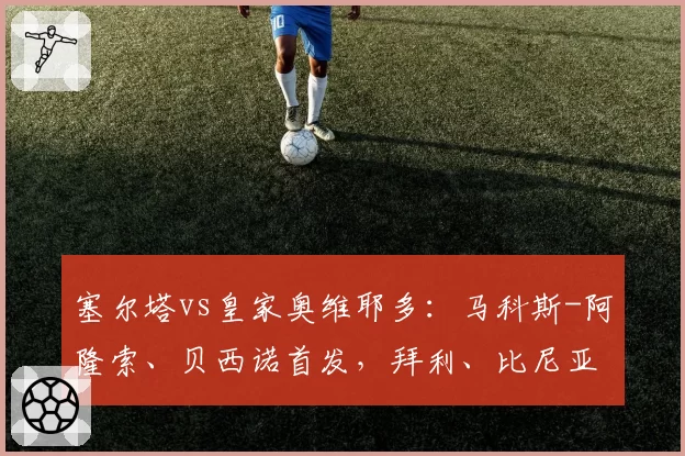 塞尔塔vs皇家奥维耶多：马科斯-阿隆索、贝西诺首发，拜利、比尼亚斯出战