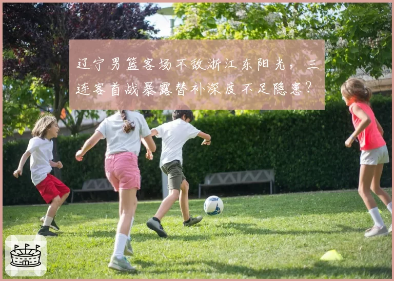 辽宁男篮客场不敌浙江东阳光,三连客首战暴露替补深度不足隐患?