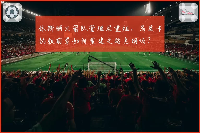 休斯顿火箭队管理层重组,乌度卡执教前景如何重建之路光明吗?
