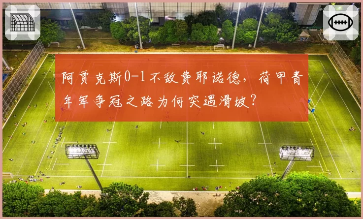阿贾克斯0-1不敌费耶诺德,荷甲青年军争冠之路为何突遇滑坡?