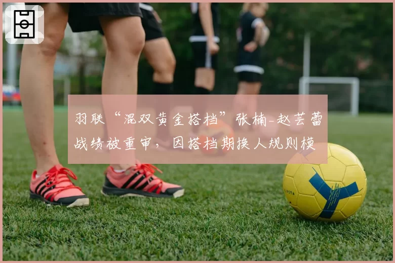 羽联“混双黄金搭档”张楠_赵芸蕾战绩被重审,因搭档期换人规则模糊