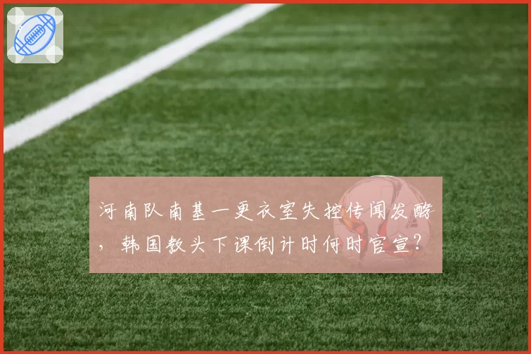 河南队南基一更衣室失控传闻发酵，韩国教头下课倒计时何时官宣？